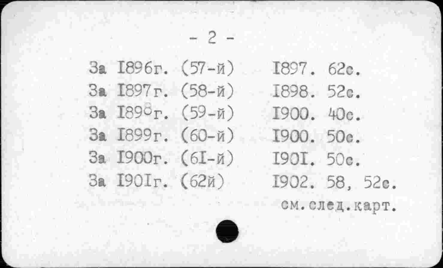 ﻿- 2 -
3t 1896г. (57-й)
3t 1897г. (58-й)
3t І89сг. (59-й)
3t 1899г. (60-й)
За 1900г. (61-й)
3t 1901г. (62й)
1897.	62с.
1898.	52с.
1900.	40с.
1900.	50с.
1901.	50с.
1902.	58, 52с.
см.след.карт.